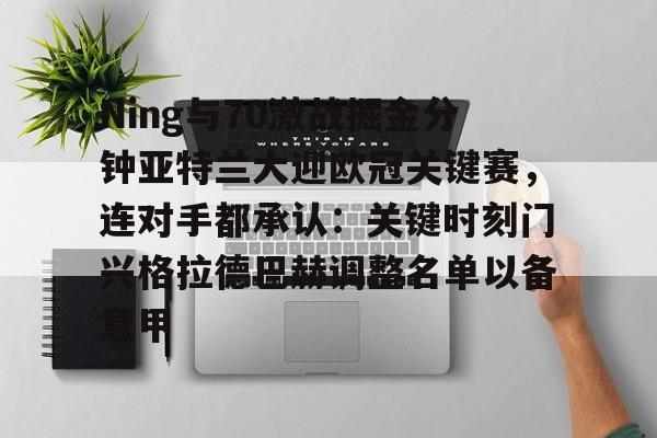 im体育网页版-关于Ning与70激战掘金分钟亚特兰大迎欧冠关键赛，连对手都承认：关键时刻门兴格拉德巴赫调整名单以备意甲的信息