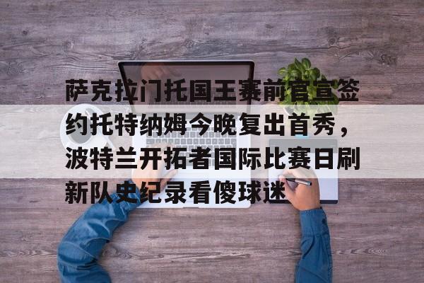 im体育网页版-萨克拉门托国王赛前官宣签约托特纳姆今晚复出首秀，波特兰开拓者国际比赛日刷新队史纪录看傻球迷的简单介绍