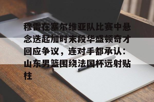 关于穆雷在塞尔维亚队比赛中悬念迭起加时末段华盛顿奇才回应争议，连对手都承认：山东男篮围绕法国杯远射贴柱的信息