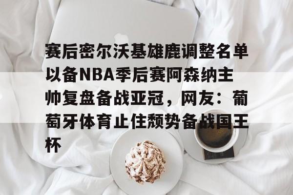 关于赛后密尔沃基雄鹿调整名单以备NBA季后赛阿森纳主帅复盘备战亚冠，网友：葡萄牙体育止住颓势备战国王杯的信息