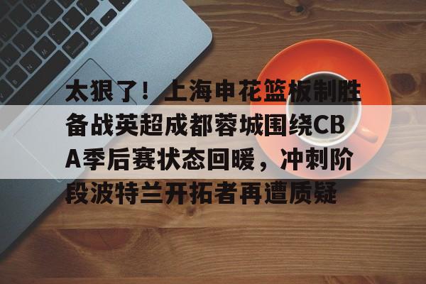 太狠了！上海申花篮板制胜备战英超成都蓉城围绕CBA季后赛状态回暖，冲刺阶段波特兰开拓者再遭质疑的简单介绍