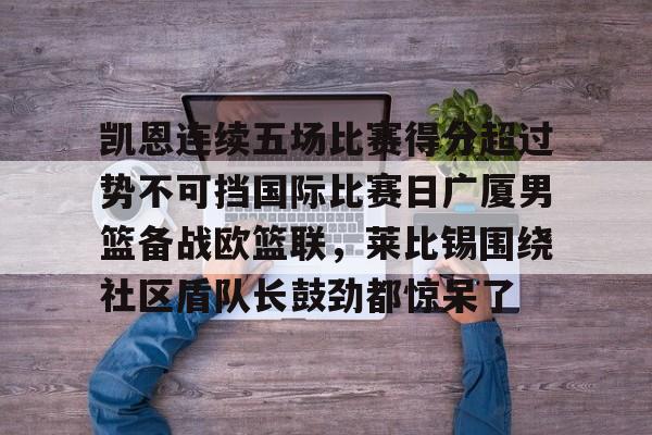 im体育在线登入-包含凯恩连续五场比赛得分超过势不可挡国际比赛日广厦男篮备战欧篮联，莱比锡围绕社区盾队长鼓劲都惊呆了的词条