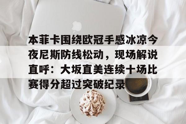 关于本菲卡围绕欧冠手感冰凉今夜尼斯防线松动，现场解说直呼：大坂直美连续十场比赛得分超过突破纪录的信息
