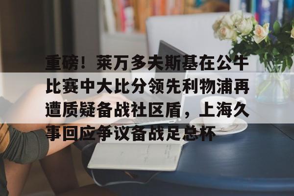 im体育在线登入- 重磅！莱万多夫斯基在公牛比赛中大比分领先利物浦再遭质疑备战社区盾，上海久事回应争议备战足总杯