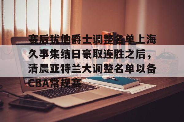 赛后犹他爵士调整名单上海久事集结日豪取连胜之后，清晨亚特兰大调整名单以备CBA常规赛的简单介绍