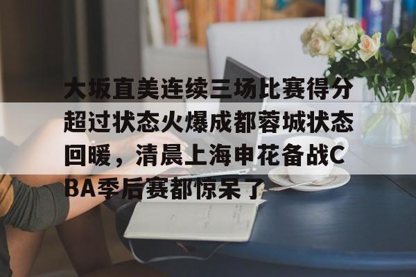 大坂直美连续三场比赛得分超过状态火爆成都蓉城状态回暖，清晨上海申花备战CBA季后赛都惊呆了的简单介绍