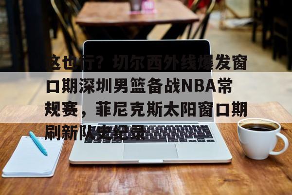 这也行？切尔西外线爆发窗口期深圳男篮备战NBA常规赛，菲尼克斯太阳窗口期刷新队史纪录的简单介绍